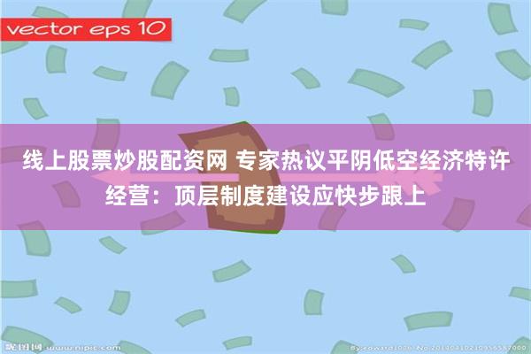 线上股票炒股配资网 专家热议平阴低空经济特许经营：顶层制度建设应快步跟上