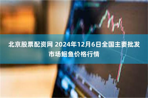   北京股票配资网 2024年12月6日全国主要批发市场鮰鱼价格行情