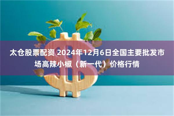   太仓股票配资 2024年12月6日全国主要批发市场高辣小椒（新一代）价格行情