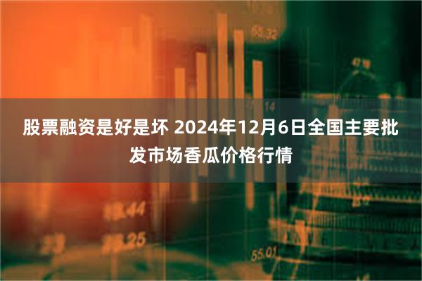 股票融资是好是坏 2024年12月6日全国主要批发市场香瓜价格行情