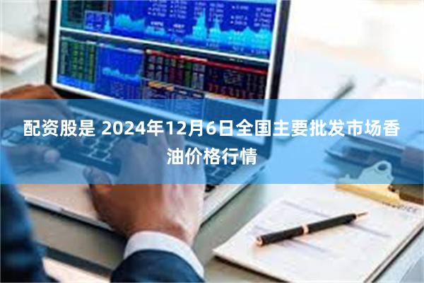   配资股是 2024年12月6日全国主要批发市场香油价格行情