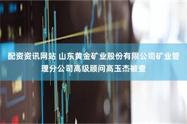   配资资讯网站 山东黄金矿业股份有限公司矿业管理分公司高级顾问高玉杰被查