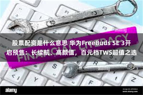 股票配资是什么意思 华为FreeBuds SE 3开启预售：长续航、高颜值，百元档TWS超值之选