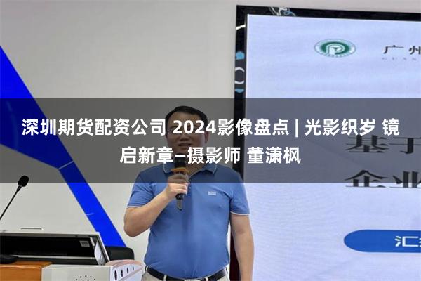 深圳期货配资公司 2024影像盘点 | 光影织岁 镜启新章—摄影师 董潇枫