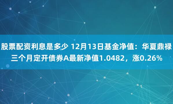 股票配资利息是多少 12月13日基金净值：华夏鼎禄三个月定开债券A最新净值1.0482，涨0.26%