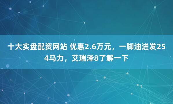 十大实盘配资网站 优惠2.6万元，一脚油迸发254马力，艾瑞泽8了解一下