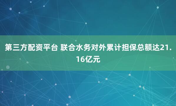 第三方配资平台 联合水务对外累计担保总额达21.16亿元