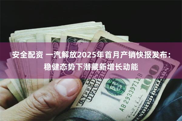 安全配资 一汽解放2025年首月产销快报发布：稳健态势下潜藏新增长动能