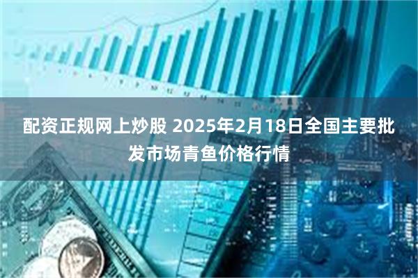 配资正规网上炒股 2025年2月18日全国主要批发市场青鱼价格行情