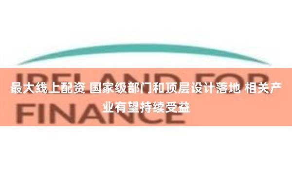 最大线上配资 国家级部门和顶层设计落地 相关产业有望持续受益