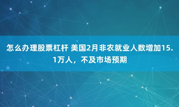 怎么办理股票杠杆 美国2月非农就业人数增加15.1万人，不及市场预期