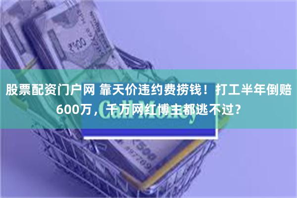 股票配资门户网 靠天价违约费捞钱！打工半年倒赔600万，千万网红博主都逃不过？