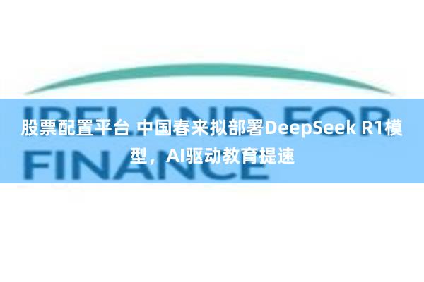 股票配置平台 中国春来拟部署DeepSeek R1模型，AI驱动教育提速